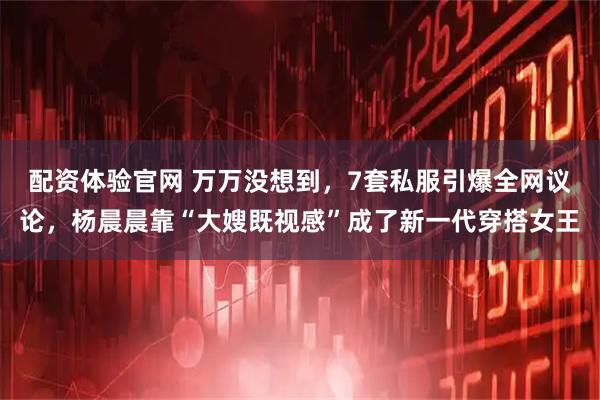 配资体验官网 万万没想到，7套私服引爆全网议论，杨晨晨靠“大嫂既视感”成了新一代穿搭女王