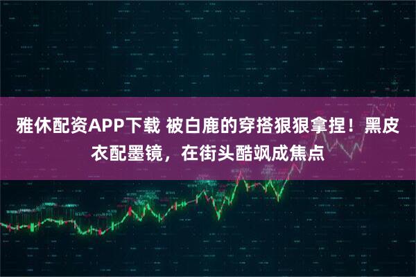 雅休配资APP下载 被白鹿的穿搭狠狠拿捏！黑皮衣配墨镜，在街头酷飒成焦点