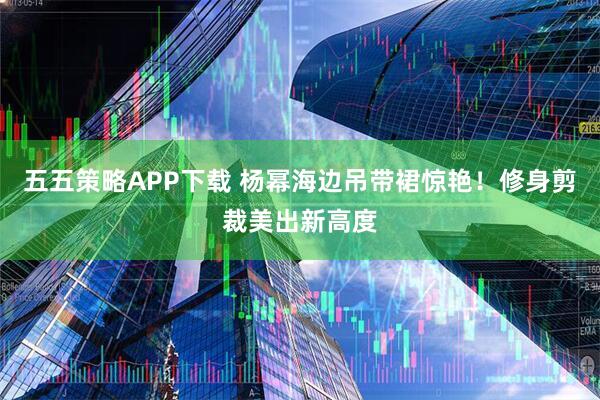 五五策略APP下载 杨幂海边吊带裙惊艳！修身剪裁美出新高度