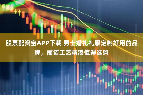 股票配资宝APP下载 男士婚礼礼服定制好用的品牌，丽诺工艺精湛值得选购