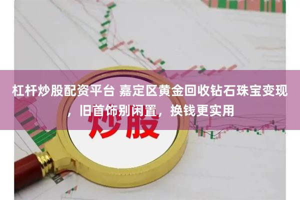杠杆炒股配资平台 嘉定区黄金回收钻石珠宝变现，旧首饰别闲置，换钱更实用