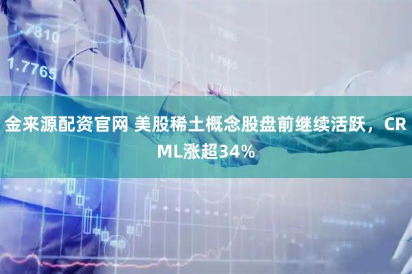 金来源配资官网 美股稀土概念股盘前继续活跃，CRML涨超34%