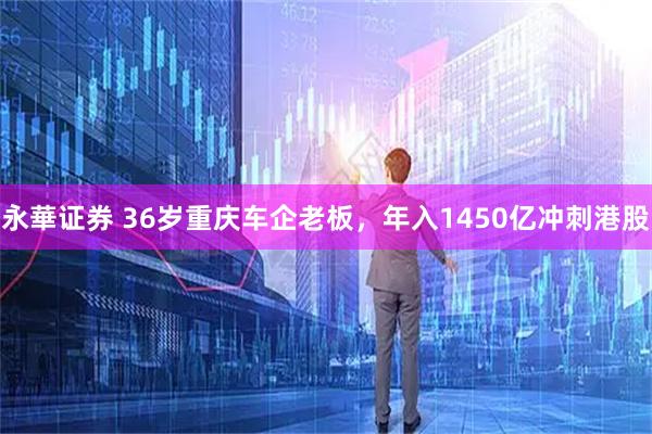 永華证券 36岁重庆车企老板，年入1450亿冲刺港股