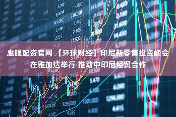鹰眼配资官网 【环球财经】印尼新零售投资峰会在雅加达举行 推动中印尼经贸合作