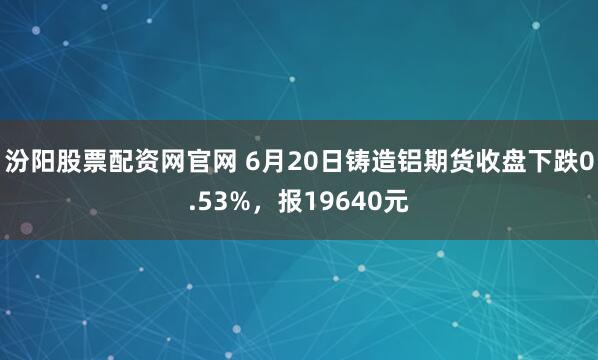汾阳股票配资网官网 6月20日铸造铝期货收盘下跌0.53%，报19640元