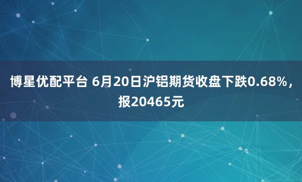 博星优配平台 6月20日沪铝期货收盘下跌0.68%，报20465元