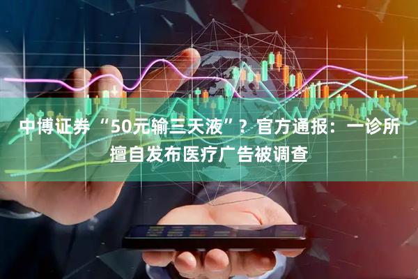 中博证券 “50元输三天液”？官方通报：一诊所擅自发布医疗广告被调查