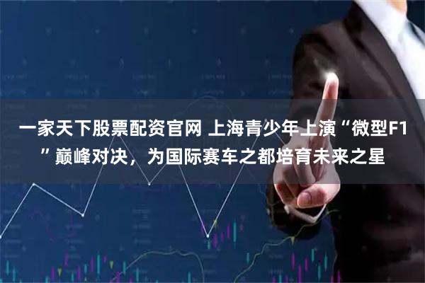 一家天下股票配资官网 上海青少年上演“微型F1”巅峰对决，为国际赛车之都培育未来之星
