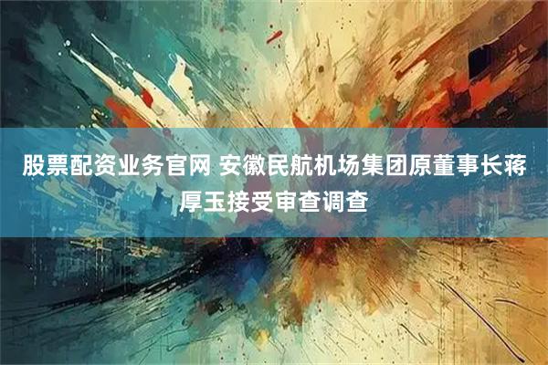 股票配资业务官网 安徽民航机场集团原董事长蒋厚玉接受审查调查