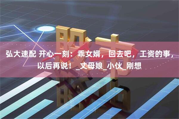 弘大速配 开心一刻：乖女婿，回去吧，工资的事，以后再说！_丈母娘_小伙_刚想
