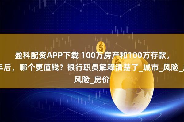 盈科配资APP下载 100万房产和100万存款，10年后，哪个更值钱？银行职员解释清楚了_城市_风险_房价