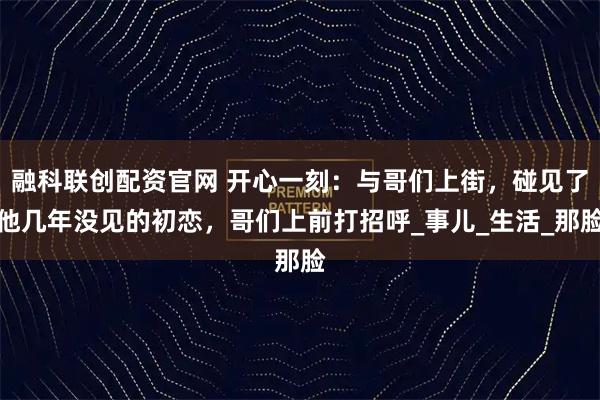 融科联创配资官网 开心一刻：与哥们上街，碰见了他几年没见的初恋，哥们上前打招呼_事儿_生活_那脸