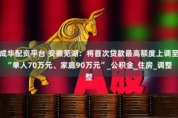 成华配资平台 安徽芜湖：将首次贷款最高额度上调至“单人70万元、家庭90万元”_公积金_住房_调整