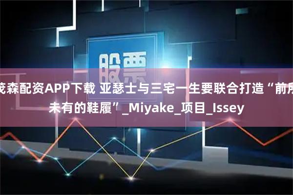 茂森配资APP下载 亚瑟士与三宅一生要联合打造“前所未有的鞋履”_Miyake_项目_Issey