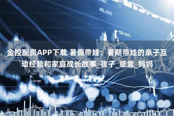 金控配资APP下载 暑假带娃：暑期带娃的亲子互动经验和家庭成长故事_孩子_纸盒_妈妈