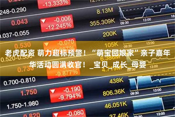 老虎配资 萌力超标预警！“萌宝回娘家”亲子嘉年华活动圆满收官！_宝贝_成长_母婴