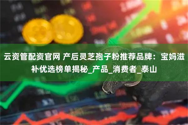 云资管配资官网 产后灵芝孢子粉推荐品牌：宝妈滋补优选榜单揭秘_产品_消费者_泰山