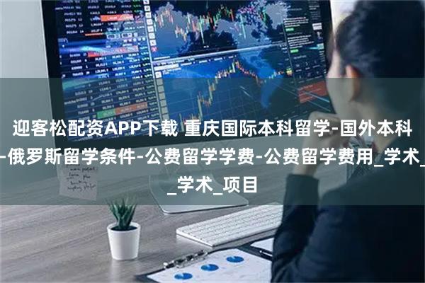 迎客松配资APP下载 重庆国际本科留学-国外本科大学-俄罗斯留学条件-公费留学学费-公费留学费用_学术_项目
