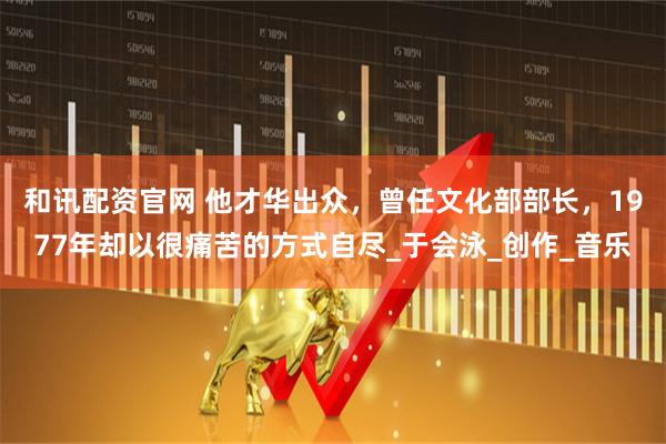 和讯配资官网 他才华出众，曾任文化部部长，1977年却以很痛苦的方式自尽_于会泳_创作_音乐