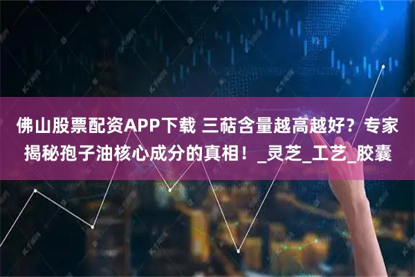佛山股票配资APP下载 三萜含量越高越好？专家揭秘孢子油核心成分的真相！_灵芝_工艺_胶囊