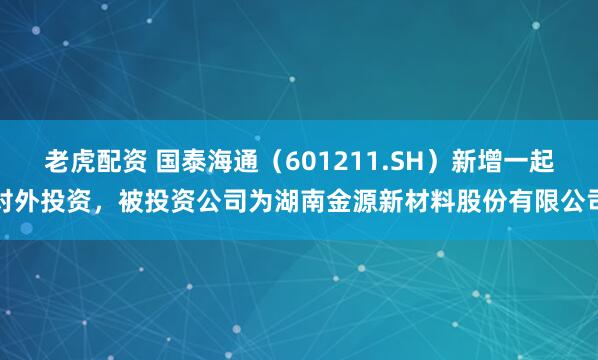 老虎配资 国泰海通（601211.SH）新增一起对外投资，被投资公司为湖南金源新材料股份有限公司