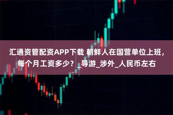 汇通资管配资APP下载 朝鲜人在国营单位上班，每个月工资多少？_导游_涉外_人民币左右