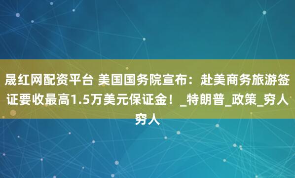 晟红网配资平台 美国国务院宣布：赴美商务旅游签证要收最高1.5万美元保证金！_特朗普_政策_穷人