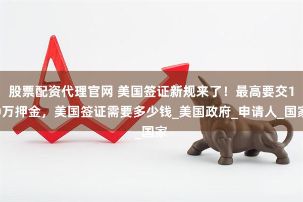 股票配资代理官网 美国签证新规来了！最高要交10万押金，美国签证需要多少钱_美国政府_申请人_国家