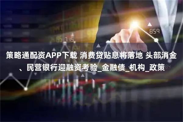策略通配资APP下载 消费贷贴息将落地 头部消金、民营银行迎融资考验_金融债_机构_政策