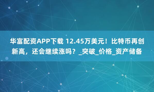 华富配资APP下载 12.45万美元！比特币再创新高，还会继续涨吗？_突破_价格_资产储备
