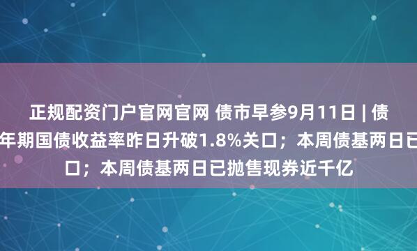 正规配资门户官网官网 债市早参9月11日 | 债市剧烈波动，10年期国债收益率昨日升破1.8%关口；本周债基两日已抛售现券近千亿