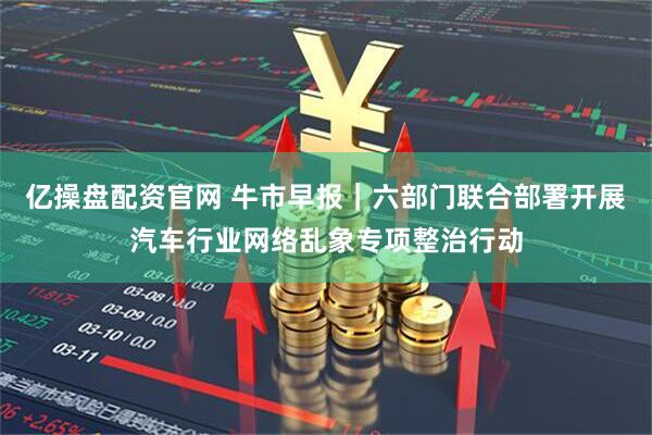 亿操盘配资官网 牛市早报｜六部门联合部署开展汽车行业网络乱象专项整治行动