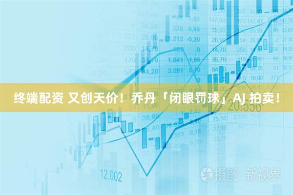 终端配资 又创天价！乔丹「闭眼罚球」AJ 拍卖！