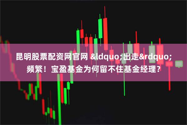 昆明股票配资网官网 &ldquo;出走&rdquo;频繁！宝盈基金为何留不住基金经理？
