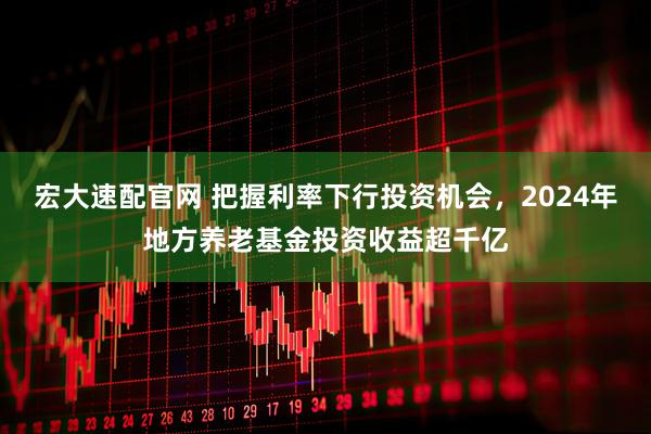 宏大速配官网 把握利率下行投资机会，2024年地方养老基金投资收益超千亿