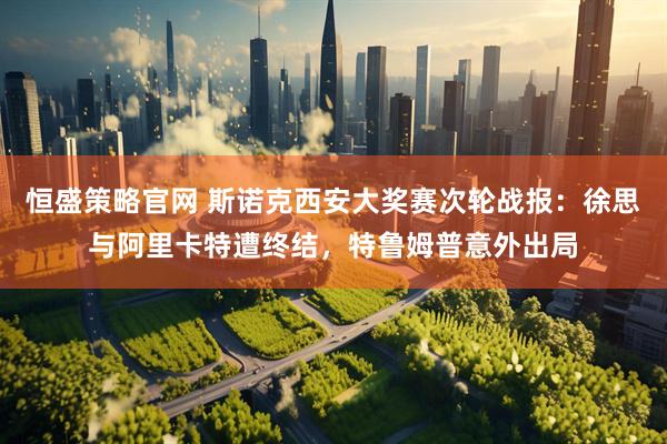 恒盛策略官网 斯诺克西安大奖赛次轮战报：徐思与阿里卡特遭终结，特鲁姆普意外出局