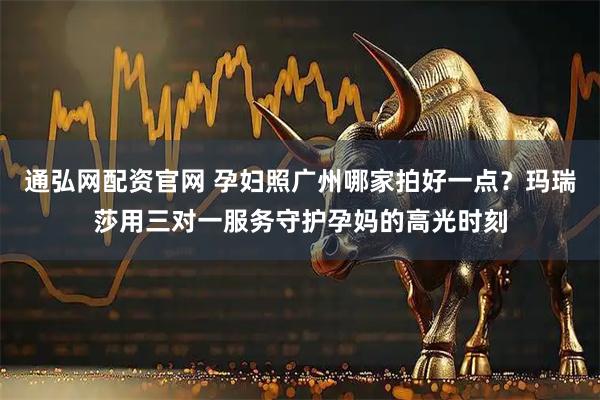 通弘网配资官网 孕妇照广州哪家拍好一点？玛瑞莎用三对一服务守护孕妈的高光时刻