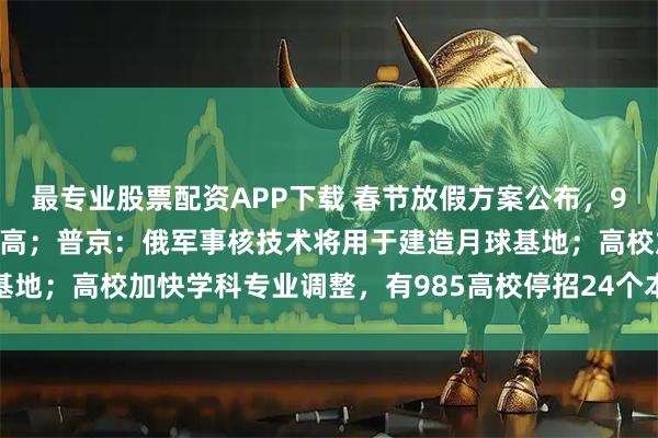 最专业股票配资APP下载 春节放假方案公布，9天假期带动机票搜索量走高；普京：俄军事核技术将用于建造月球基地；高校加快学科专业调整，有985高校停招24个本科专业｜早报