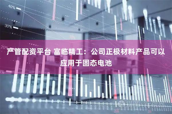 严管配资平台 富临精工：公司正极材料产品可以应用于固态电池