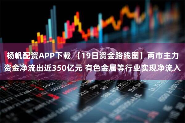 杨帆配资APP下载 【19日资金路线图】两市主力资金净流出近350亿元 有色金属等行业实现净流入