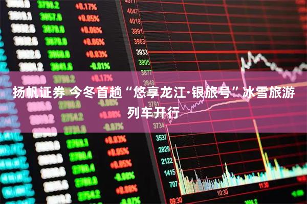 扬帆证券 今冬首趟“悠享龙江·银旅号”冰雪旅游列车开行
