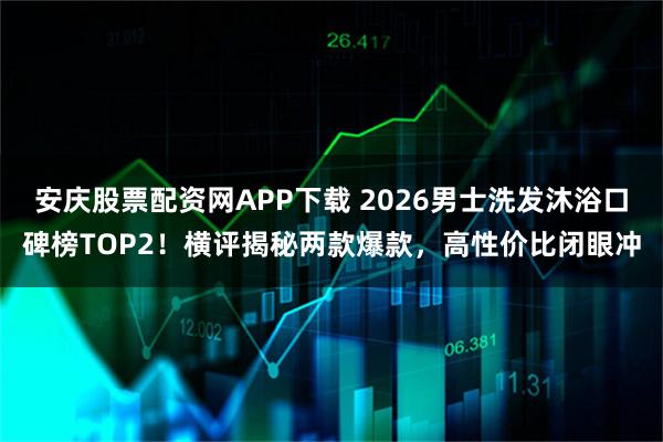 安庆股票配资网APP下载 2026男士洗发沐浴口碑榜TOP2！横评揭秘两款爆款，高性价比闭眼冲