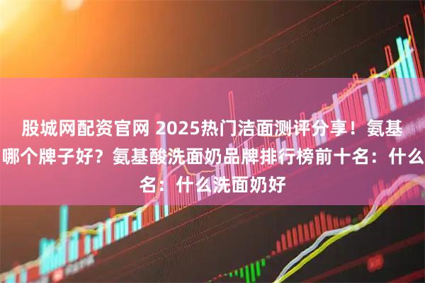 股城网配资官网 2025热门洁面测评分享!氨基酸洗面奶哪个牌子好?氨基酸洗面奶品牌排行榜前十名:什么洗面奶好