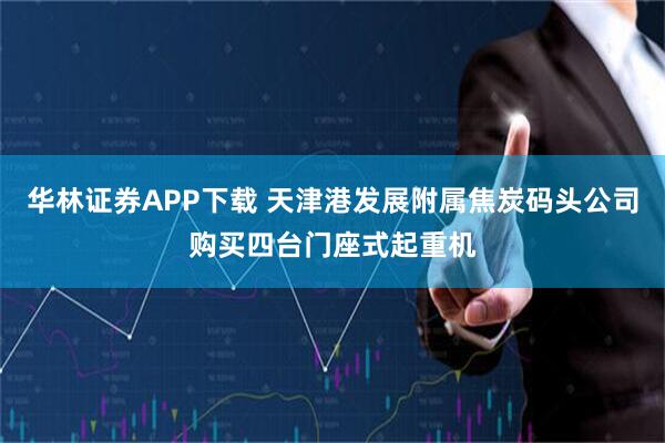 华林证券APP下载 天津港发展附属焦炭码头公司购买四台门座式起重机