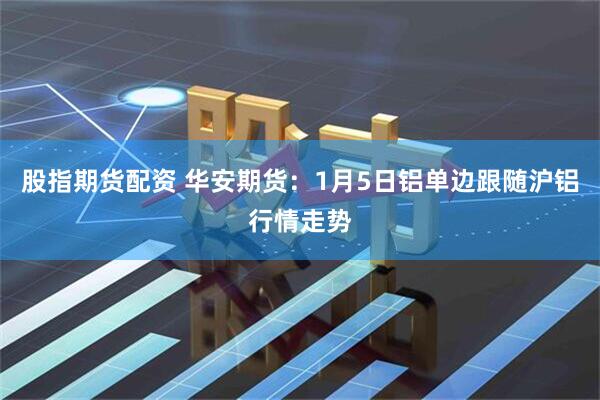 股指期货配资 华安期货：1月5日铝单边跟随沪铝行情走势