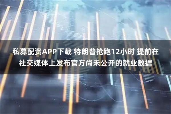 私募配资APP下载 特朗普抢跑12小时 提前在社交媒体上发布官方尚未公开的就业数据