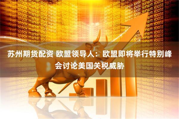 苏州期货配资 欧盟领导人：欧盟即将举行特别峰会讨论美国关税威胁