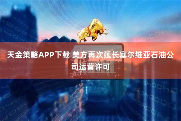 天金策略APP下载 美方再次延长塞尔维亚石油公司运营许可