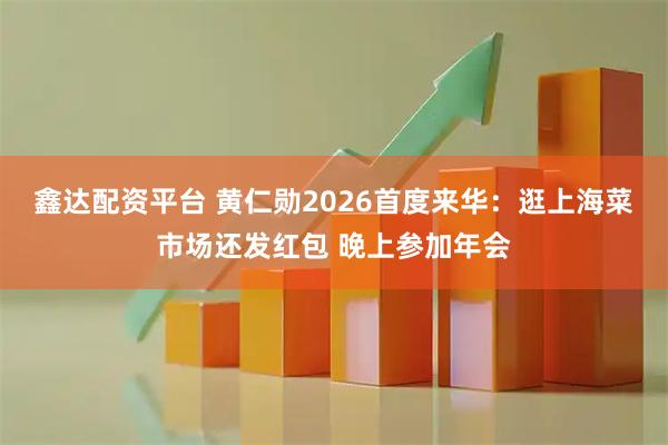 鑫达配资平台 黄仁勋2026首度来华：逛上海菜市场还发红包 晚上参加年会
