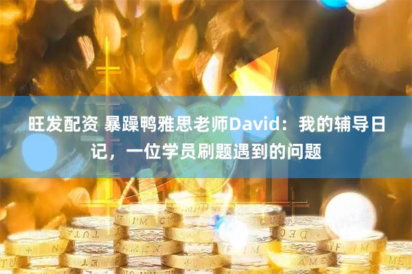 旺发配资 暴躁鸭雅思老师David：我的辅导日记，一位学员刷题遇到的问题